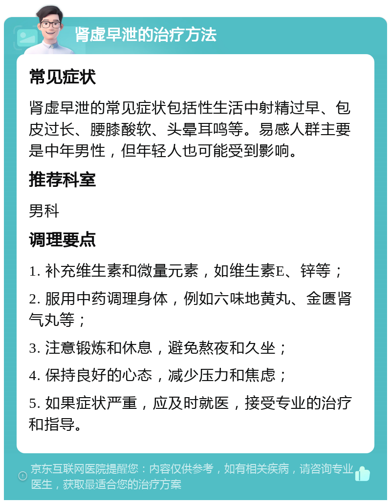 肾虚早泄的治疗方法 常见症状 肾虚早泄的常见症状包括性生活中射精过早、包皮过长、腰膝酸软、头晕耳鸣等。易感人群主要是中年男性，但年轻人也可能受到影响。 推荐科室 男科 调理要点 1. 补充维生素和微量元素，如维生素E、锌等； 2. 服用中药调理身体，例如六味地黄丸、金匮肾气丸等； 3. 注意锻炼和休息，避免熬夜和久坐； 4. 保持良好的心态，减少压力和焦虑； 5. 如果症状严重，应及时就医，接受专业的治疗和指导。