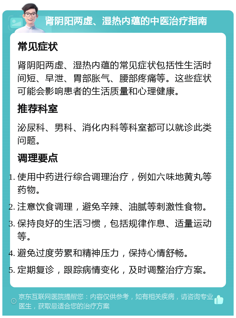 肾阴阳两虚、湿热内蕴的中医治疗指南 常见症状 肾阴阳两虚、湿热内蕴的常见症状包括性生活时间短、早泄、胃部胀气、腰部疼痛等。这些症状可能会影响患者的生活质量和心理健康。 推荐科室 泌尿科、男科、消化内科等科室都可以就诊此类问题。 调理要点 使用中药进行综合调理治疗，例如六味地黄丸等药物。 注意饮食调理，避免辛辣、油腻等刺激性食物。 保持良好的生活习惯，包括规律作息、适量运动等。 避免过度劳累和精神压力，保持心情舒畅。 定期复诊，跟踪病情变化，及时调整治疗方案。