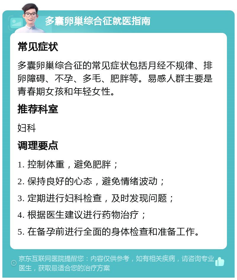 多囊卵巢综合征就医指南 常见症状 多囊卵巢综合征的常见症状包括月经不规律、排卵障碍、不孕、多毛、肥胖等。易感人群主要是青春期女孩和年轻女性。 推荐科室 妇科 调理要点 1. 控制体重，避免肥胖； 2. 保持良好的心态，避免情绪波动； 3. 定期进行妇科检查，及时发现问题； 4. 根据医生建议进行药物治疗； 5. 在备孕前进行全面的身体检查和准备工作。