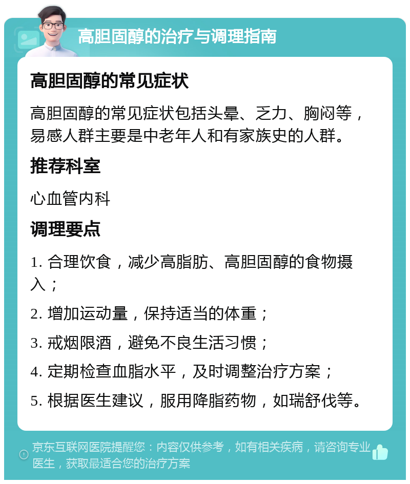 高胆固醇的治疗与调理指南 高胆固醇的常见症状 高胆固醇的常见症状包括头晕、乏力、胸闷等，易感人群主要是中老年人和有家族史的人群。 推荐科室 心血管内科 调理要点 1. 合理饮食，减少高脂肪、高胆固醇的食物摄入； 2. 增加运动量，保持适当的体重； 3. 戒烟限酒，避免不良生活习惯； 4. 定期检查血脂水平，及时调整治疗方案； 5. 根据医生建议，服用降脂药物，如瑞舒伐等。