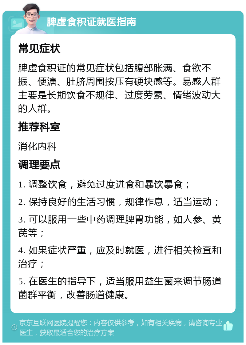 脾虚食积证就医指南 常见症状 脾虚食积证的常见症状包括腹部胀满、食欲不振、便溏、肚脐周围按压有硬块感等。易感人群主要是长期饮食不规律、过度劳累、情绪波动大的人群。 推荐科室 消化内科 调理要点 1. 调整饮食，避免过度进食和暴饮暴食； 2. 保持良好的生活习惯，规律作息，适当运动； 3. 可以服用一些中药调理脾胃功能，如人参、黄芪等； 4. 如果症状严重，应及时就医，进行相关检查和治疗； 5. 在医生的指导下，适当服用益生菌来调节肠道菌群平衡，改善肠道健康。