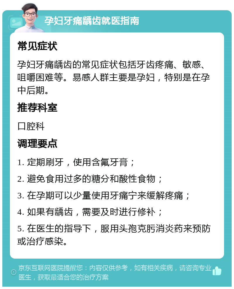 孕妇牙痛龋齿就医指南 常见症状 孕妇牙痛龋齿的常见症状包括牙齿疼痛、敏感、咀嚼困难等。易感人群主要是孕妇，特别是在孕中后期。 推荐科室 口腔科 调理要点 1. 定期刷牙，使用含氟牙膏； 2. 避免食用过多的糖分和酸性食物； 3. 在孕期可以少量使用牙痛宁来缓解疼痛； 4. 如果有龋齿，需要及时进行修补； 5. 在医生的指导下，服用头孢克肟消炎药来预防或治疗感染。