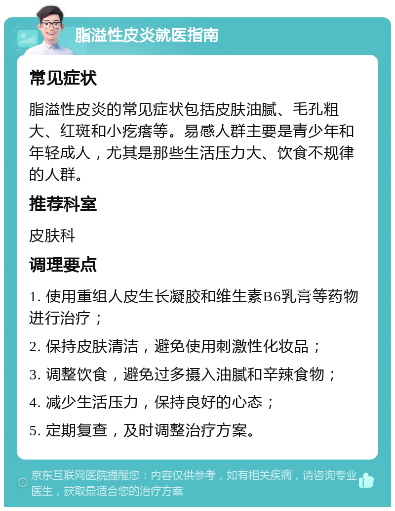 脂溢性皮炎就医指南 常见症状 脂溢性皮炎的常见症状包括皮肤油腻、毛孔粗大、红斑和小疙瘩等。易感人群主要是青少年和年轻成人，尤其是那些生活压力大、饮食不规律的人群。 推荐科室 皮肤科 调理要点 1. 使用重组人皮生长凝胶和维生素B6乳膏等药物进行治疗； 2. 保持皮肤清洁，避免使用刺激性化妆品； 3. 调整饮食，避免过多摄入油腻和辛辣食物； 4. 减少生活压力，保持良好的心态； 5. 定期复查，及时调整治疗方案。