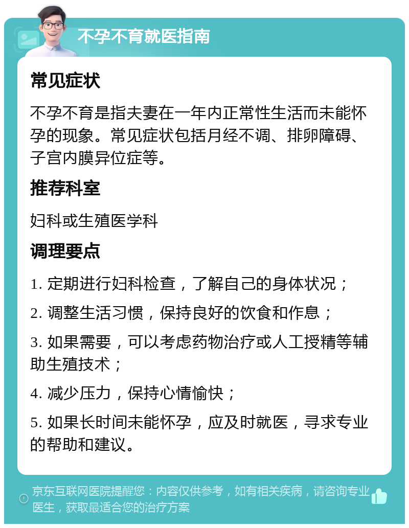 不孕不育就医指南 常见症状 不孕不育是指夫妻在一年内正常性生活而未能怀孕的现象。常见症状包括月经不调、排卵障碍、子宫内膜异位症等。 推荐科室 妇科或生殖医学科 调理要点 1. 定期进行妇科检查，了解自己的身体状况； 2. 调整生活习惯，保持良好的饮食和作息； 3. 如果需要，可以考虑药物治疗或人工授精等辅助生殖技术； 4. 减少压力，保持心情愉快； 5. 如果长时间未能怀孕，应及时就医，寻求专业的帮助和建议。