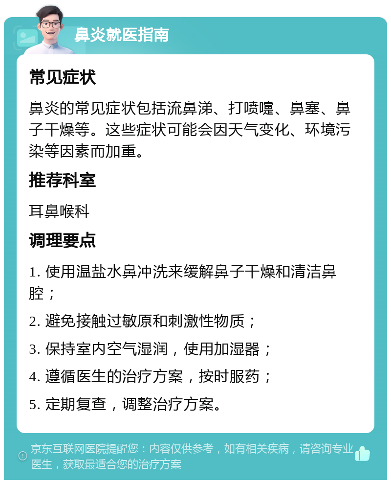 鼻炎就医指南 常见症状 鼻炎的常见症状包括流鼻涕、打喷嚏、鼻塞、鼻子干燥等。这些症状可能会因天气变化、环境污染等因素而加重。 推荐科室 耳鼻喉科 调理要点 1. 使用温盐水鼻冲洗来缓解鼻子干燥和清洁鼻腔； 2. 避免接触过敏原和刺激性物质； 3. 保持室内空气湿润，使用加湿器； 4. 遵循医生的治疗方案，按时服药； 5. 定期复查，调整治疗方案。