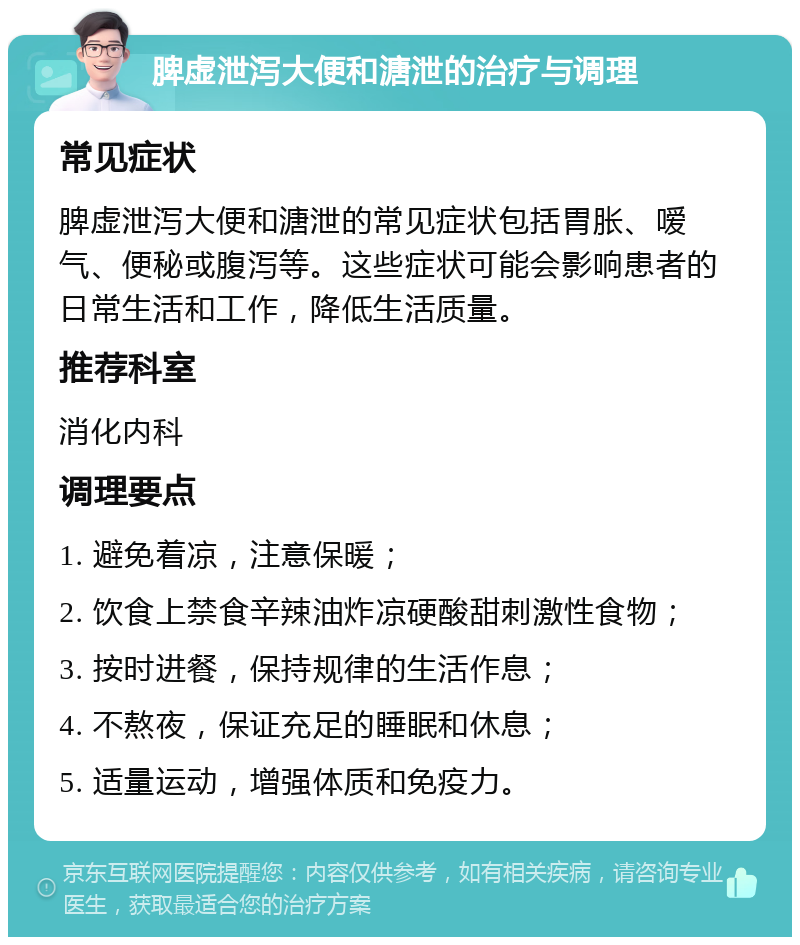 脾虚泄泻大便和溏泄的治疗与调理 常见症状 脾虚泄泻大便和溏泄的常见症状包括胃胀、嗳气、便秘或腹泻等。这些症状可能会影响患者的日常生活和工作，降低生活质量。 推荐科室 消化内科 调理要点 1. 避免着凉，注意保暖； 2. 饮食上禁食辛辣油炸凉硬酸甜刺激性食物； 3. 按时进餐，保持规律的生活作息； 4. 不熬夜，保证充足的睡眠和休息； 5. 适量运动，增强体质和免疫力。