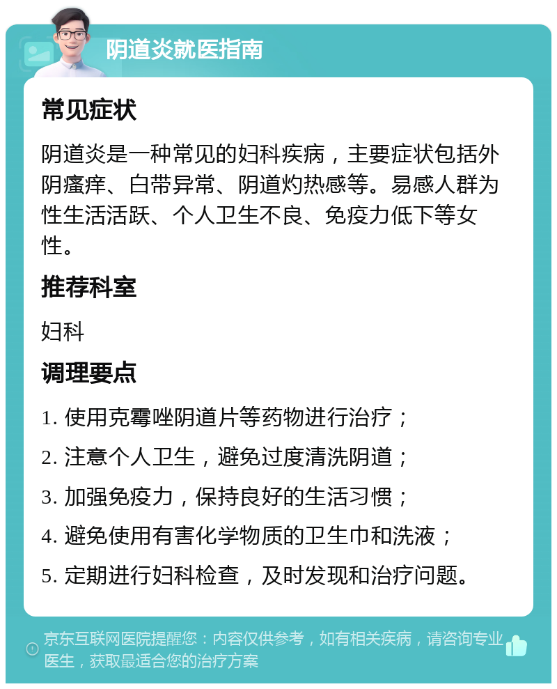 阴道炎就医指南 常见症状 阴道炎是一种常见的妇科疾病，主要症状包括外阴瘙痒、白带异常、阴道灼热感等。易感人群为性生活活跃、个人卫生不良、免疫力低下等女性。 推荐科室 妇科 调理要点 1. 使用克霉唑阴道片等药物进行治疗； 2. 注意个人卫生，避免过度清洗阴道； 3. 加强免疫力，保持良好的生活习惯； 4. 避免使用有害化学物质的卫生巾和洗液； 5. 定期进行妇科检查，及时发现和治疗问题。