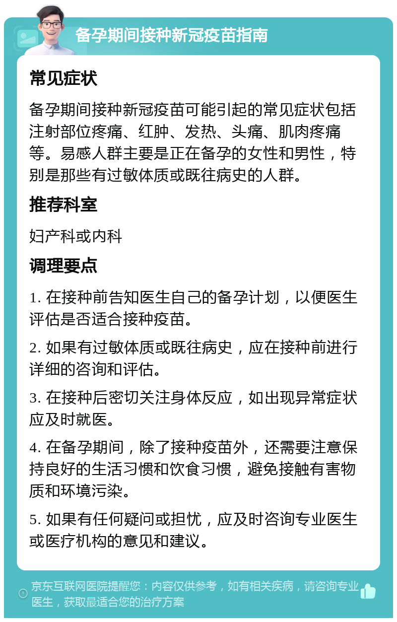 备孕期间接种新冠疫苗指南 常见症状 备孕期间接种新冠疫苗可能引起的常见症状包括注射部位疼痛、红肿、发热、头痛、肌肉疼痛等。易感人群主要是正在备孕的女性和男性，特别是那些有过敏体质或既往病史的人群。 推荐科室 妇产科或内科 调理要点 1. 在接种前告知医生自己的备孕计划，以便医生评估是否适合接种疫苗。 2. 如果有过敏体质或既往病史，应在接种前进行详细的咨询和评估。 3. 在接种后密切关注身体反应，如出现异常症状应及时就医。 4. 在备孕期间，除了接种疫苗外，还需要注意保持良好的生活习惯和饮食习惯，避免接触有害物质和环境污染。 5. 如果有任何疑问或担忧，应及时咨询专业医生或医疗机构的意见和建议。