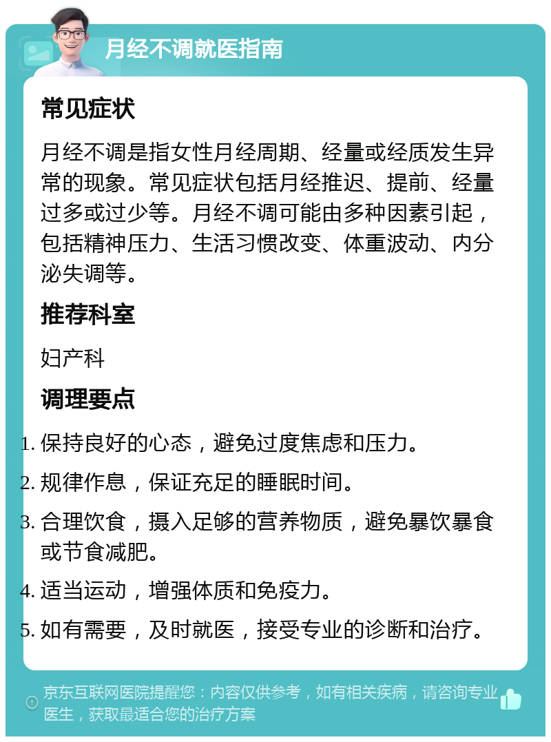 月经不调就医指南 常见症状 月经不调是指女性月经周期、经量或经质发生异常的现象。常见症状包括月经推迟、提前、经量过多或过少等。月经不调可能由多种因素引起，包括精神压力、生活习惯改变、体重波动、内分泌失调等。 推荐科室 妇产科 调理要点 保持良好的心态，避免过度焦虑和压力。 规律作息，保证充足的睡眠时间。 合理饮食，摄入足够的营养物质，避免暴饮暴食或节食减肥。 适当运动，增强体质和免疫力。 如有需要，及时就医，接受专业的诊断和治疗。