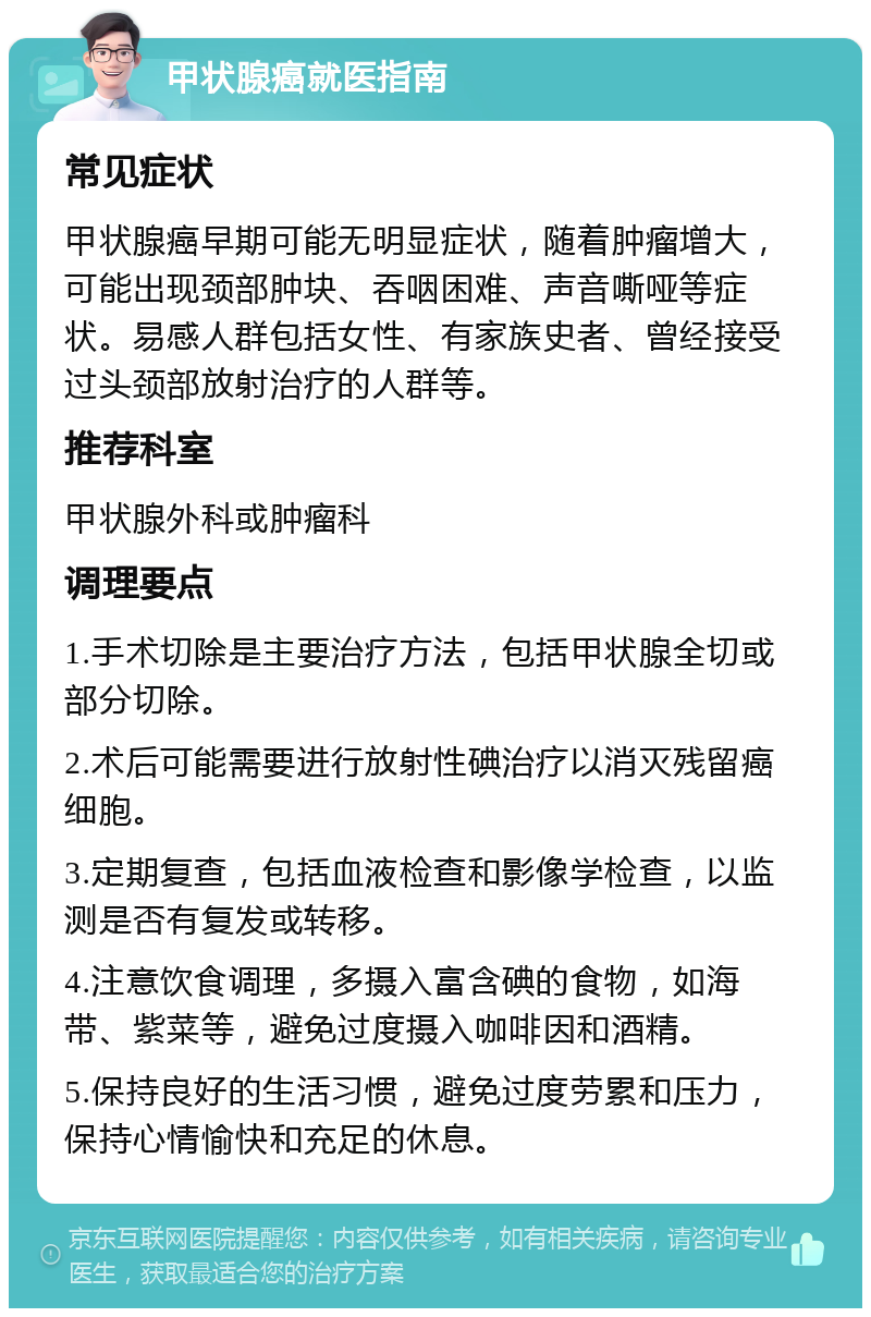 甲状腺癌就医指南 常见症状 甲状腺癌早期可能无明显症状，随着肿瘤增大，可能出现颈部肿块、吞咽困难、声音嘶哑等症状。易感人群包括女性、有家族史者、曾经接受过头颈部放射治疗的人群等。 推荐科室 甲状腺外科或肿瘤科 调理要点 1.手术切除是主要治疗方法，包括甲状腺全切或部分切除。 2.术后可能需要进行放射性碘治疗以消灭残留癌细胞。 3.定期复查，包括血液检查和影像学检查，以监测是否有复发或转移。 4.注意饮食调理，多摄入富含碘的食物，如海带、紫菜等，避免过度摄入咖啡因和酒精。 5.保持良好的生活习惯，避免过度劳累和压力，保持心情愉快和充足的休息。