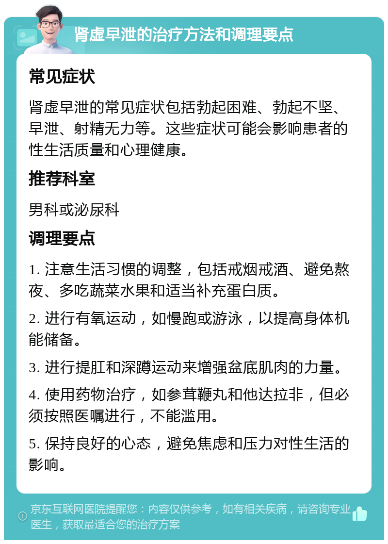 肾虚早泄的治疗方法和调理要点 常见症状 肾虚早泄的常见症状包括勃起困难、勃起不坚、早泄、射精无力等。这些症状可能会影响患者的性生活质量和心理健康。 推荐科室 男科或泌尿科 调理要点 1. 注意生活习惯的调整，包括戒烟戒酒、避免熬夜、多吃蔬菜水果和适当补充蛋白质。 2. 进行有氧运动，如慢跑或游泳，以提高身体机能储备。 3. 进行提肛和深蹲运动来增强盆底肌肉的力量。 4. 使用药物治疗，如参茸鞭丸和他达拉非，但必须按照医嘱进行，不能滥用。 5. 保持良好的心态，避免焦虑和压力对性生活的影响。