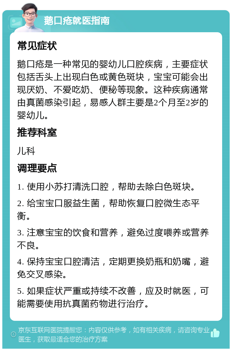 鹅口疮就医指南 常见症状 鹅口疮是一种常见的婴幼儿口腔疾病，主要症状包括舌头上出现白色或黄色斑块，宝宝可能会出现厌奶、不爱吃奶、便秘等现象。这种疾病通常由真菌感染引起，易感人群主要是2个月至2岁的婴幼儿。 推荐科室 儿科 调理要点 1. 使用小苏打清洗口腔，帮助去除白色斑块。 2. 给宝宝口服益生菌，帮助恢复口腔微生态平衡。 3. 注意宝宝的饮食和营养，避免过度喂养或营养不良。 4. 保持宝宝口腔清洁，定期更换奶瓶和奶嘴，避免交叉感染。 5. 如果症状严重或持续不改善，应及时就医，可能需要使用抗真菌药物进行治疗。