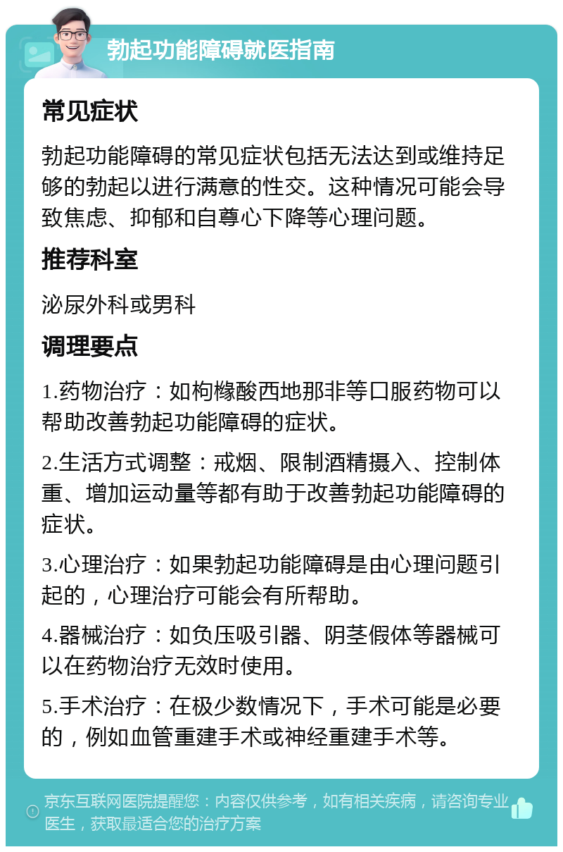 勃起功能障碍就医指南 常见症状 勃起功能障碍的常见症状包括无法达到或维持足够的勃起以进行满意的性交。这种情况可能会导致焦虑、抑郁和自尊心下降等心理问题。 推荐科室 泌尿外科或男科 调理要点 1.药物治疗：如枸橼酸西地那非等口服药物可以帮助改善勃起功能障碍的症状。 2.生活方式调整：戒烟、限制酒精摄入、控制体重、增加运动量等都有助于改善勃起功能障碍的症状。 3.心理治疗：如果勃起功能障碍是由心理问题引起的，心理治疗可能会有所帮助。 4.器械治疗：如负压吸引器、阴茎假体等器械可以在药物治疗无效时使用。 5.手术治疗：在极少数情况下，手术可能是必要的，例如血管重建手术或神经重建手术等。