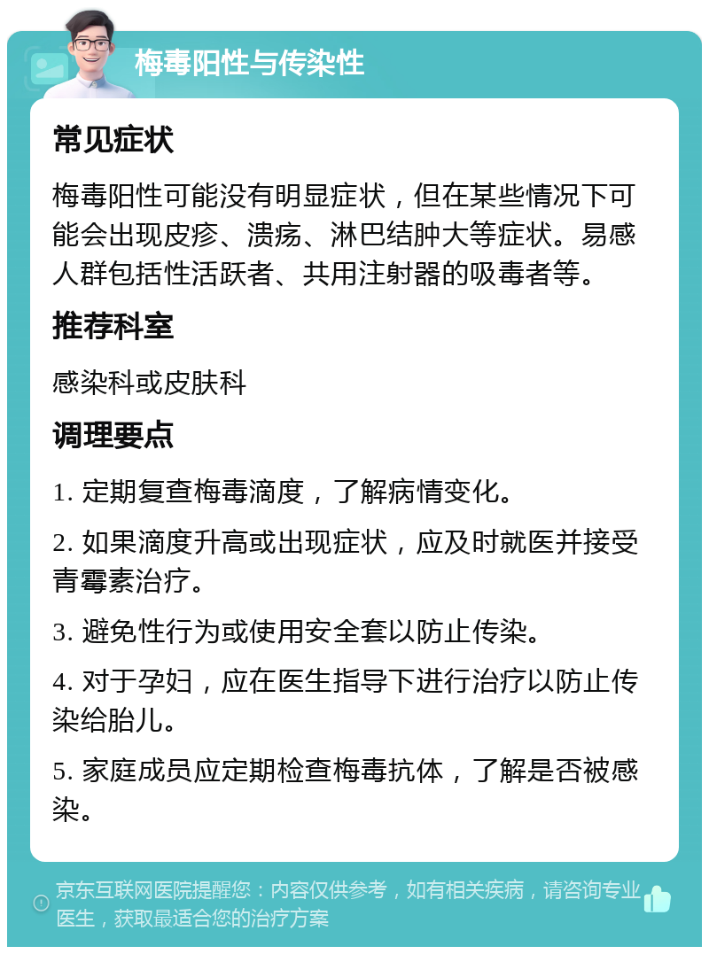 梅毒阳性与传染性 常见症状 梅毒阳性可能没有明显症状，但在某些情况下可能会出现皮疹、溃疡、淋巴结肿大等症状。易感人群包括性活跃者、共用注射器的吸毒者等。 推荐科室 感染科或皮肤科 调理要点 1. 定期复查梅毒滴度，了解病情变化。 2. 如果滴度升高或出现症状，应及时就医并接受青霉素治疗。 3. 避免性行为或使用安全套以防止传染。 4. 对于孕妇，应在医生指导下进行治疗以防止传染给胎儿。 5. 家庭成员应定期检查梅毒抗体，了解是否被感染。