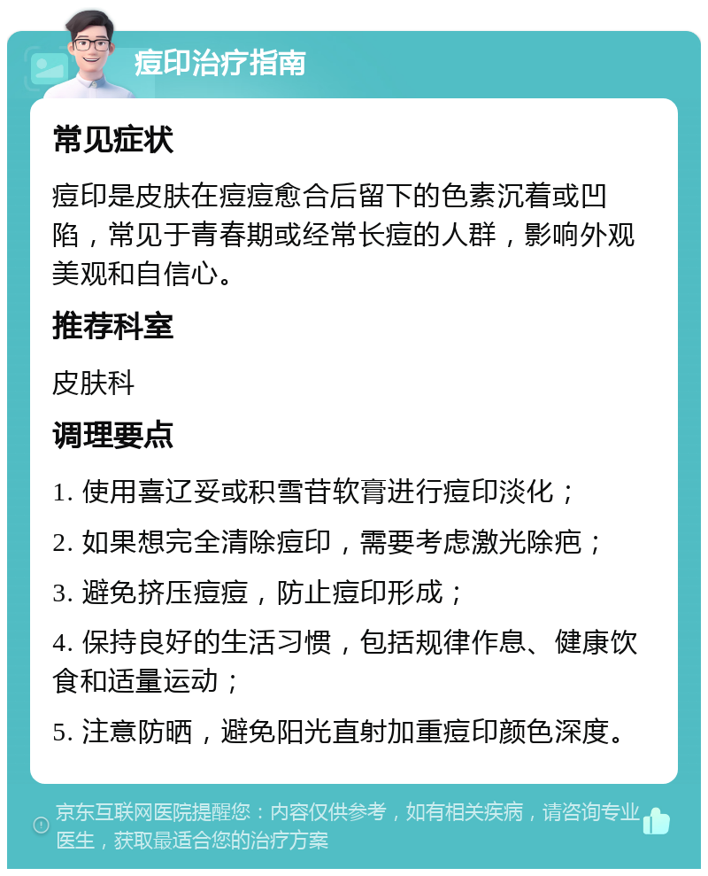 痘印治疗指南 常见症状 痘印是皮肤在痘痘愈合后留下的色素沉着或凹陷，常见于青春期或经常长痘的人群，影响外观美观和自信心。 推荐科室 皮肤科 调理要点 1. 使用喜辽妥或积雪苷软膏进行痘印淡化； 2. 如果想完全清除痘印，需要考虑激光除疤； 3. 避免挤压痘痘，防止痘印形成； 4. 保持良好的生活习惯，包括规律作息、健康饮食和适量运动； 5. 注意防晒，避免阳光直射加重痘印颜色深度。