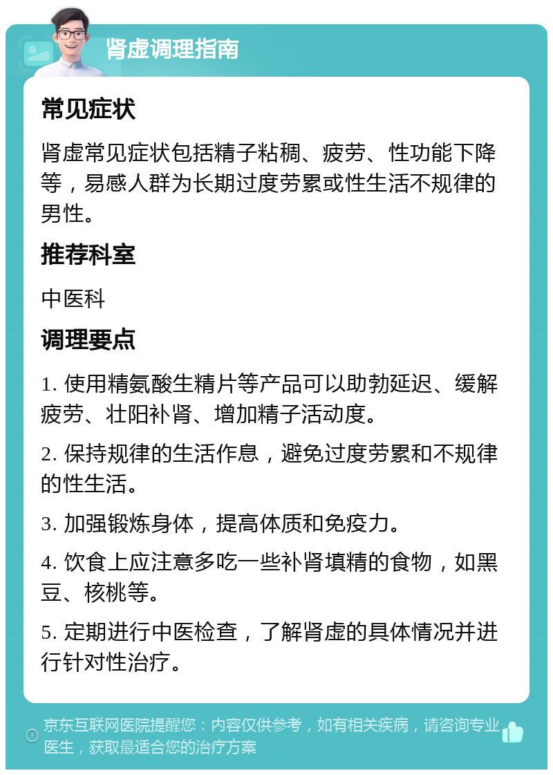 肾虚调理指南 常见症状 肾虚常见症状包括精子粘稠、疲劳、性功能下降等，易感人群为长期过度劳累或性生活不规律的男性。 推荐科室 中医科 调理要点 1. 使用精氨酸生精片等产品可以助勃延迟、缓解疲劳、壮阳补肾、增加精子活动度。 2. 保持规律的生活作息，避免过度劳累和不规律的性生活。 3. 加强锻炼身体，提高体质和免疫力。 4. 饮食上应注意多吃一些补肾填精的食物，如黑豆、核桃等。 5. 定期进行中医检查，了解肾虚的具体情况并进行针对性治疗。