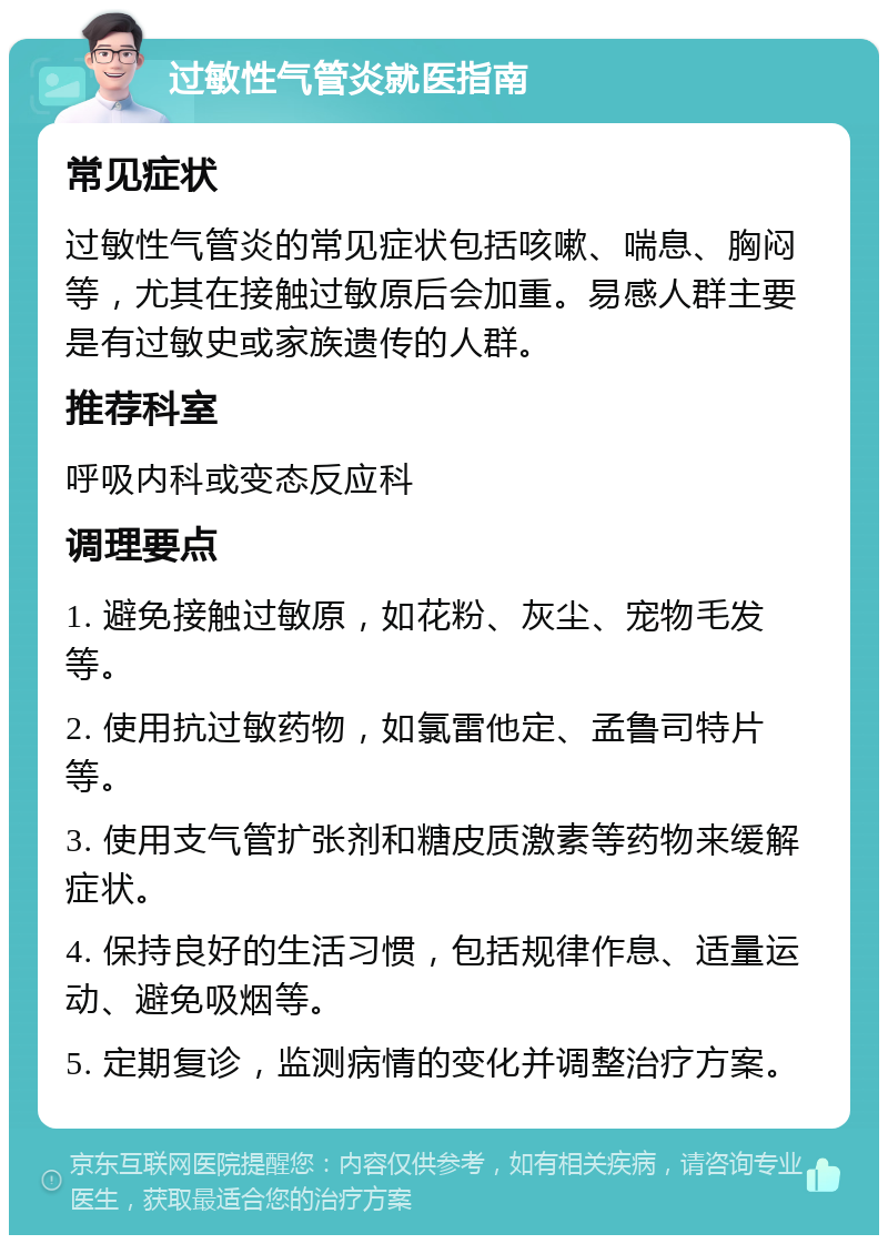 过敏性气管炎就医指南 常见症状 过敏性气管炎的常见症状包括咳嗽、喘息、胸闷等，尤其在接触过敏原后会加重。易感人群主要是有过敏史或家族遗传的人群。 推荐科室 呼吸内科或变态反应科 调理要点 1. 避免接触过敏原，如花粉、灰尘、宠物毛发等。 2. 使用抗过敏药物，如氯雷他定、孟鲁司特片等。 3. 使用支气管扩张剂和糖皮质激素等药物来缓解症状。 4. 保持良好的生活习惯，包括规律作息、适量运动、避免吸烟等。 5. 定期复诊，监测病情的变化并调整治疗方案。