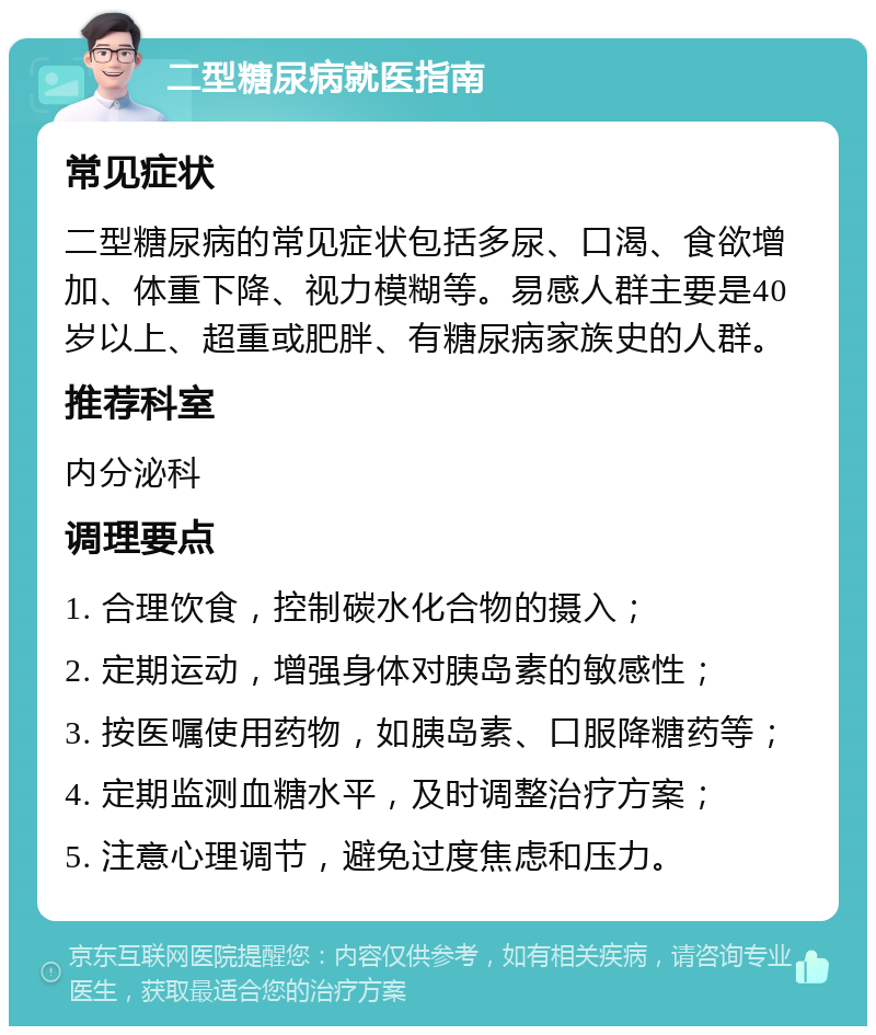 二型糖尿病就医指南 常见症状 二型糖尿病的常见症状包括多尿、口渴、食欲增加、体重下降、视力模糊等。易感人群主要是40岁以上、超重或肥胖、有糖尿病家族史的人群。 推荐科室 内分泌科 调理要点 1. 合理饮食，控制碳水化合物的摄入； 2. 定期运动，增强身体对胰岛素的敏感性； 3. 按医嘱使用药物，如胰岛素、口服降糖药等； 4. 定期监测血糖水平，及时调整治疗方案； 5. 注意心理调节，避免过度焦虑和压力。