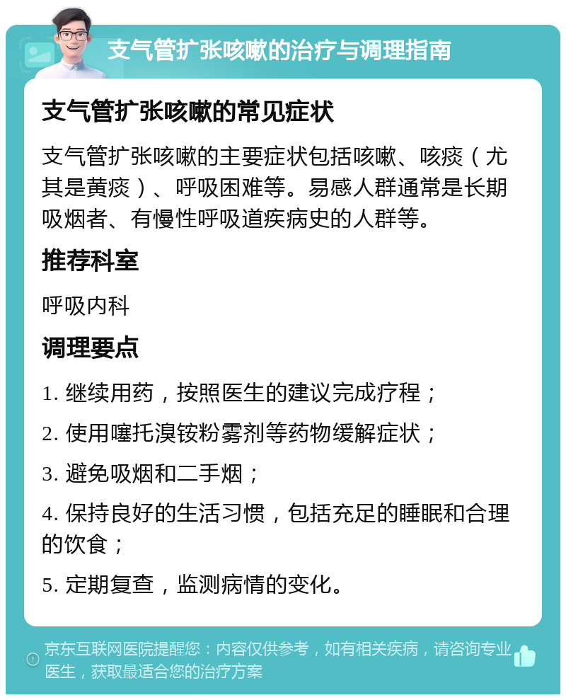 支气管扩张咳嗽的治疗与调理指南 支气管扩张咳嗽的常见症状 支气管扩张咳嗽的主要症状包括咳嗽、咳痰（尤其是黄痰）、呼吸困难等。易感人群通常是长期吸烟者、有慢性呼吸道疾病史的人群等。 推荐科室 呼吸内科 调理要点 1. 继续用药，按照医生的建议完成疗程； 2. 使用噻托溴铵粉雾剂等药物缓解症状； 3. 避免吸烟和二手烟； 4. 保持良好的生活习惯，包括充足的睡眠和合理的饮食； 5. 定期复查，监测病情的变化。