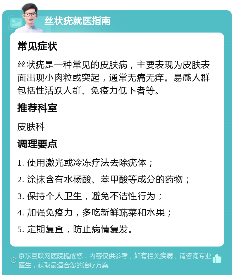 丝状疣就医指南 常见症状 丝状疣是一种常见的皮肤病，主要表现为皮肤表面出现小肉粒或突起，通常无痛无痒。易感人群包括性活跃人群、免疫力低下者等。 推荐科室 皮肤科 调理要点 1. 使用激光或冷冻疗法去除疣体； 2. 涂抹含有水杨酸、苯甲酸等成分的药物； 3. 保持个人卫生，避免不洁性行为； 4. 加强免疫力，多吃新鲜蔬菜和水果； 5. 定期复查，防止病情复发。