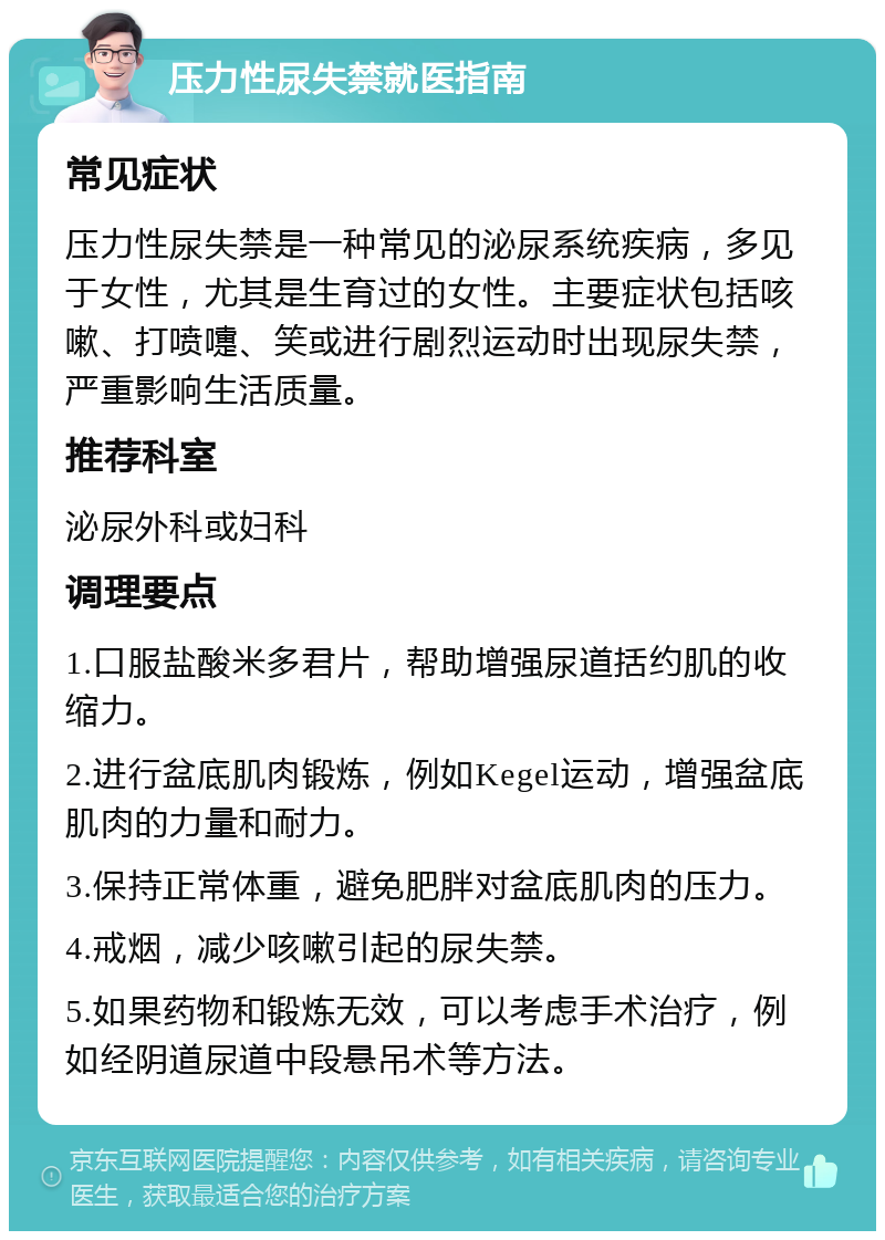 压力性尿失禁就医指南 常见症状 压力性尿失禁是一种常见的泌尿系统疾病，多见于女性，尤其是生育过的女性。主要症状包括咳嗽、打喷嚏、笑或进行剧烈运动时出现尿失禁，严重影响生活质量。 推荐科室 泌尿外科或妇科 调理要点 1.口服盐酸米多君片，帮助增强尿道括约肌的收缩力。 2.进行盆底肌肉锻炼，例如Kegel运动，增强盆底肌肉的力量和耐力。 3.保持正常体重，避免肥胖对盆底肌肉的压力。 4.戒烟，减少咳嗽引起的尿失禁。 5.如果药物和锻炼无效，可以考虑手术治疗，例如经阴道尿道中段悬吊术等方法。