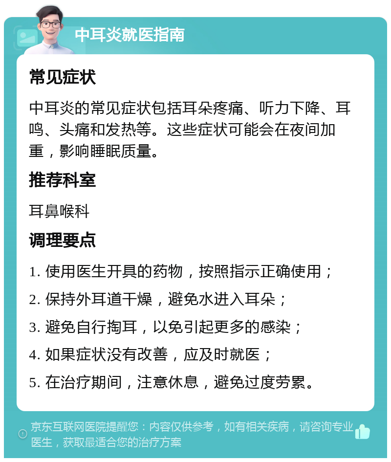 中耳炎就医指南 常见症状 中耳炎的常见症状包括耳朵疼痛、听力下降、耳鸣、头痛和发热等。这些症状可能会在夜间加重，影响睡眠质量。 推荐科室 耳鼻喉科 调理要点 1. 使用医生开具的药物，按照指示正确使用； 2. 保持外耳道干燥，避免水进入耳朵； 3. 避免自行掏耳，以免引起更多的感染； 4. 如果症状没有改善，应及时就医； 5. 在治疗期间，注意休息，避免过度劳累。