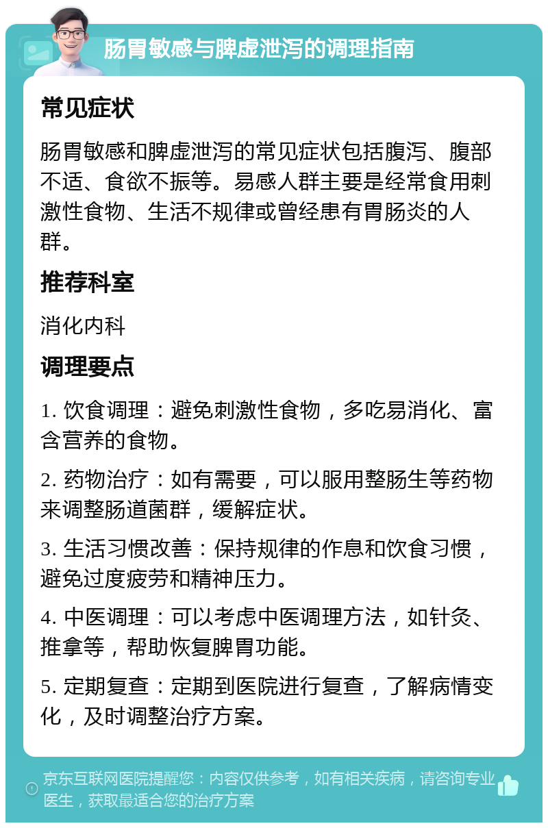 肠胃敏感与脾虚泄泻的调理指南 常见症状 肠胃敏感和脾虚泄泻的常见症状包括腹泻、腹部不适、食欲不振等。易感人群主要是经常食用刺激性食物、生活不规律或曾经患有胃肠炎的人群。 推荐科室 消化内科 调理要点 1. 饮食调理：避免刺激性食物，多吃易消化、富含营养的食物。 2. 药物治疗：如有需要，可以服用整肠生等药物来调整肠道菌群，缓解症状。 3. 生活习惯改善：保持规律的作息和饮食习惯，避免过度疲劳和精神压力。 4. 中医调理：可以考虑中医调理方法，如针灸、推拿等，帮助恢复脾胃功能。 5. 定期复查：定期到医院进行复查，了解病情变化，及时调整治疗方案。