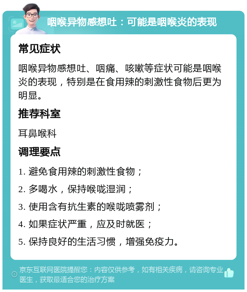 咽喉异物感想吐：可能是咽喉炎的表现 常见症状 咽喉异物感想吐、咽痛、咳嗽等症状可能是咽喉炎的表现，特别是在食用辣的刺激性食物后更为明显。 推荐科室 耳鼻喉科 调理要点 1. 避免食用辣的刺激性食物； 2. 多喝水，保持喉咙湿润； 3. 使用含有抗生素的喉咙喷雾剂； 4. 如果症状严重，应及时就医； 5. 保持良好的生活习惯，增强免疫力。