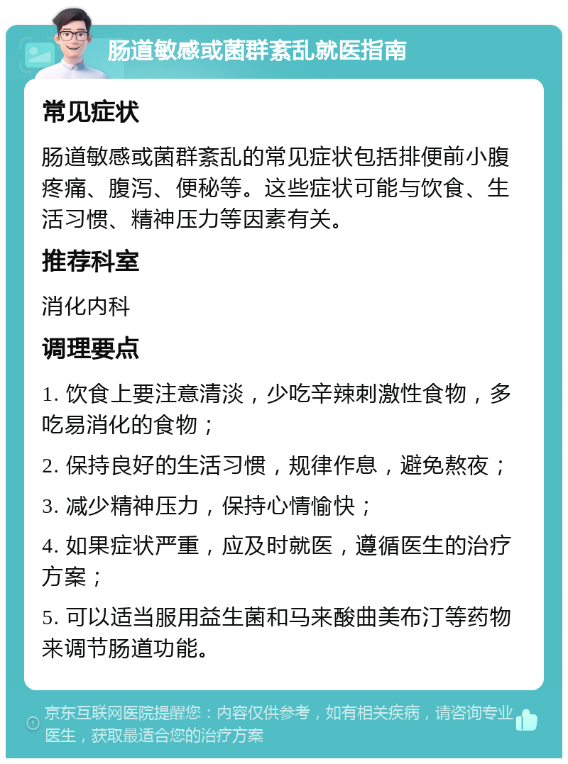 肠道敏感或菌群紊乱就医指南 常见症状 肠道敏感或菌群紊乱的常见症状包括排便前小腹疼痛、腹泻、便秘等。这些症状可能与饮食、生活习惯、精神压力等因素有关。 推荐科室 消化内科 调理要点 1. 饮食上要注意清淡，少吃辛辣刺激性食物，多吃易消化的食物； 2. 保持良好的生活习惯，规律作息，避免熬夜； 3. 减少精神压力，保持心情愉快； 4. 如果症状严重，应及时就医，遵循医生的治疗方案； 5. 可以适当服用益生菌和马来酸曲美布汀等药物来调节肠道功能。