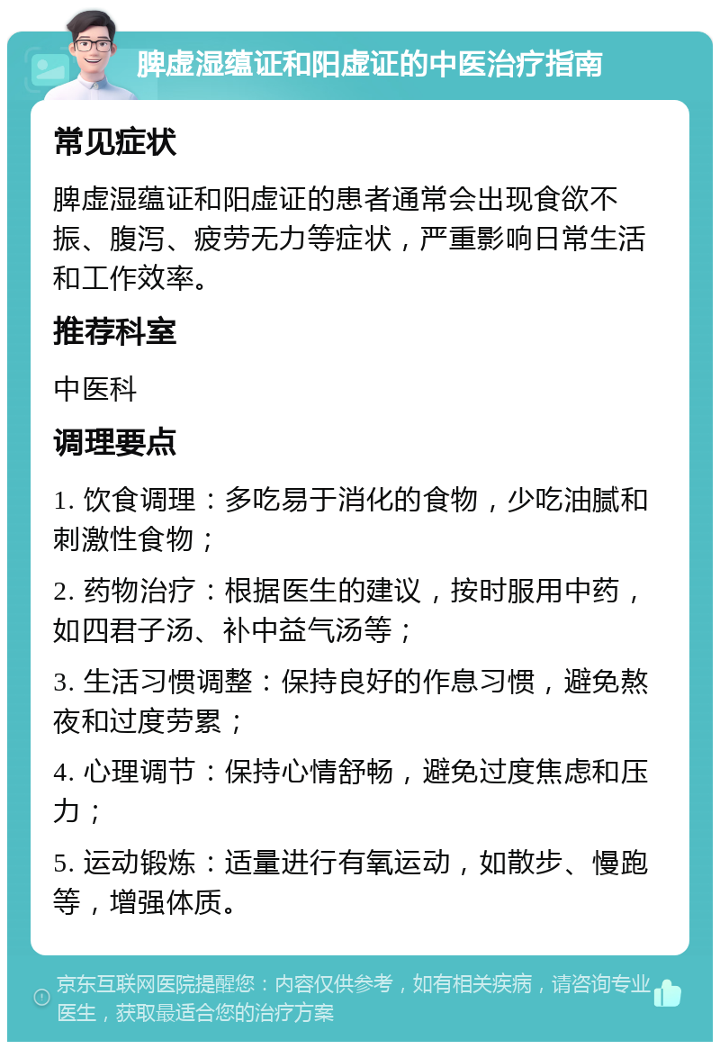 脾虚湿蕴证和阳虚证的中医治疗指南 常见症状 脾虚湿蕴证和阳虚证的患者通常会出现食欲不振、腹泻、疲劳无力等症状，严重影响日常生活和工作效率。 推荐科室 中医科 调理要点 1. 饮食调理：多吃易于消化的食物，少吃油腻和刺激性食物； 2. 药物治疗：根据医生的建议，按时服用中药，如四君子汤、补中益气汤等； 3. 生活习惯调整：保持良好的作息习惯，避免熬夜和过度劳累； 4. 心理调节：保持心情舒畅，避免过度焦虑和压力； 5. 运动锻炼：适量进行有氧运动，如散步、慢跑等，增强体质。