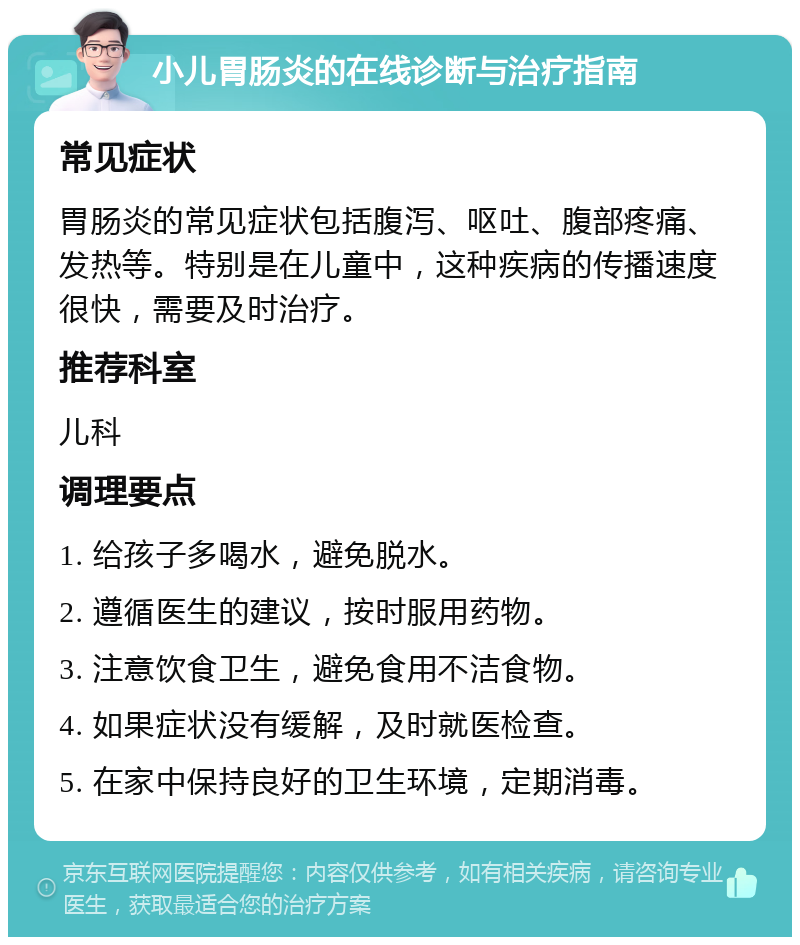 小儿胃肠炎的在线诊断与治疗指南 常见症状 胃肠炎的常见症状包括腹泻、呕吐、腹部疼痛、发热等。特别是在儿童中，这种疾病的传播速度很快，需要及时治疗。 推荐科室 儿科 调理要点 1. 给孩子多喝水，避免脱水。 2. 遵循医生的建议，按时服用药物。 3. 注意饮食卫生，避免食用不洁食物。 4. 如果症状没有缓解，及时就医检查。 5. 在家中保持良好的卫生环境，定期消毒。