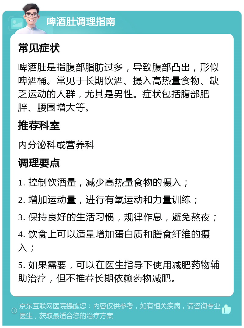 啤酒肚调理指南 常见症状 啤酒肚是指腹部脂肪过多，导致腹部凸出，形似啤酒桶。常见于长期饮酒、摄入高热量食物、缺乏运动的人群，尤其是男性。症状包括腹部肥胖、腰围增大等。 推荐科室 内分泌科或营养科 调理要点 1. 控制饮酒量，减少高热量食物的摄入； 2. 增加运动量，进行有氧运动和力量训练； 3. 保持良好的生活习惯，规律作息，避免熬夜； 4. 饮食上可以适量增加蛋白质和膳食纤维的摄入； 5. 如果需要，可以在医生指导下使用减肥药物辅助治疗，但不推荐长期依赖药物减肥。