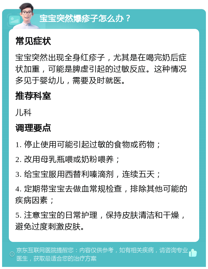 宝宝突然爆疹子怎么办？ 常见症状 宝宝突然出现全身红疹子，尤其是在喝完奶后症状加重，可能是脾虚引起的过敏反应。这种情况多见于婴幼儿，需要及时就医。 推荐科室 儿科 调理要点 1. 停止使用可能引起过敏的食物或药物； 2. 改用母乳瓶喂或奶粉喂养； 3. 给宝宝服用西替利嗪滴剂，连续五天； 4. 定期带宝宝去做血常规检查，排除其他可能的疾病因素； 5. 注意宝宝的日常护理，保持皮肤清洁和干燥，避免过度刺激皮肤。