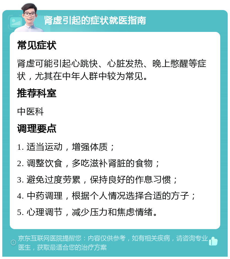 肾虚引起的症状就医指南 常见症状 肾虚可能引起心跳快、心脏发热、晚上憋醒等症状，尤其在中年人群中较为常见。 推荐科室 中医科 调理要点 1. 适当运动，增强体质； 2. 调整饮食，多吃滋补肾脏的食物； 3. 避免过度劳累，保持良好的作息习惯； 4. 中药调理，根据个人情况选择合适的方子； 5. 心理调节，减少压力和焦虑情绪。