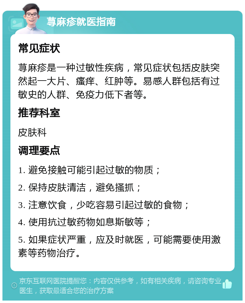 荨麻疹就医指南 常见症状 荨麻疹是一种过敏性疾病，常见症状包括皮肤突然起一大片、瘙痒、红肿等。易感人群包括有过敏史的人群、免疫力低下者等。 推荐科室 皮肤科 调理要点 1. 避免接触可能引起过敏的物质； 2. 保持皮肤清洁，避免搔抓； 3. 注意饮食，少吃容易引起过敏的食物； 4. 使用抗过敏药物如息斯敏等； 5. 如果症状严重，应及时就医，可能需要使用激素等药物治疗。