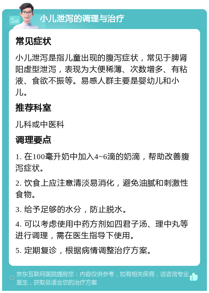 小儿泄泻的调理与治疗 常见症状 小儿泄泻是指儿童出现的腹泻症状，常见于脾肾阳虚型泄泻，表现为大便稀薄、次数增多、有粘液、食欲不振等。易感人群主要是婴幼儿和小儿。 推荐科室 儿科或中医科 调理要点 1. 在100毫升奶中加入4~6滴的奶滴，帮助改善腹泻症状。 2. 饮食上应注意清淡易消化，避免油腻和刺激性食物。 3. 给予足够的水分，防止脱水。 4. 可以考虑使用中药方剂如四君子汤、理中丸等进行调理，需在医生指导下使用。 5. 定期复诊，根据病情调整治疗方案。