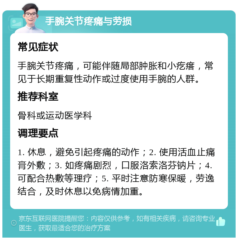 手腕关节疼痛与劳损 常见症状 手腕关节疼痛，可能伴随局部肿胀和小疙瘩，常见于长期重复性动作或过度使用手腕的人群。 推荐科室 骨科或运动医学科 调理要点 1. 休息，避免引起疼痛的动作；2. 使用活血止痛膏外敷；3. 如疼痛剧烈，口服洛索洛芬钠片；4. 可配合热敷等理疗；5. 平时注意防寒保暖，劳逸结合，及时休息以免病情加重。