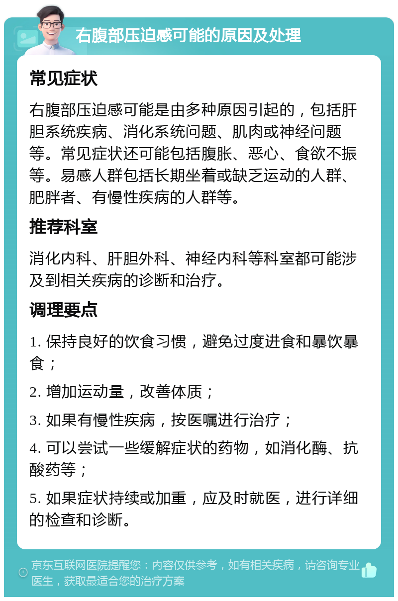 右腹部压迫感可能的原因及处理 常见症状 右腹部压迫感可能是由多种原因引起的，包括肝胆系统疾病、消化系统问题、肌肉或神经问题等。常见症状还可能包括腹胀、恶心、食欲不振等。易感人群包括长期坐着或缺乏运动的人群、肥胖者、有慢性疾病的人群等。 推荐科室 消化内科、肝胆外科、神经内科等科室都可能涉及到相关疾病的诊断和治疗。 调理要点 1. 保持良好的饮食习惯，避免过度进食和暴饮暴食； 2. 增加运动量，改善体质； 3. 如果有慢性疾病，按医嘱进行治疗； 4. 可以尝试一些缓解症状的药物，如消化酶、抗酸药等； 5. 如果症状持续或加重，应及时就医，进行详细的检查和诊断。