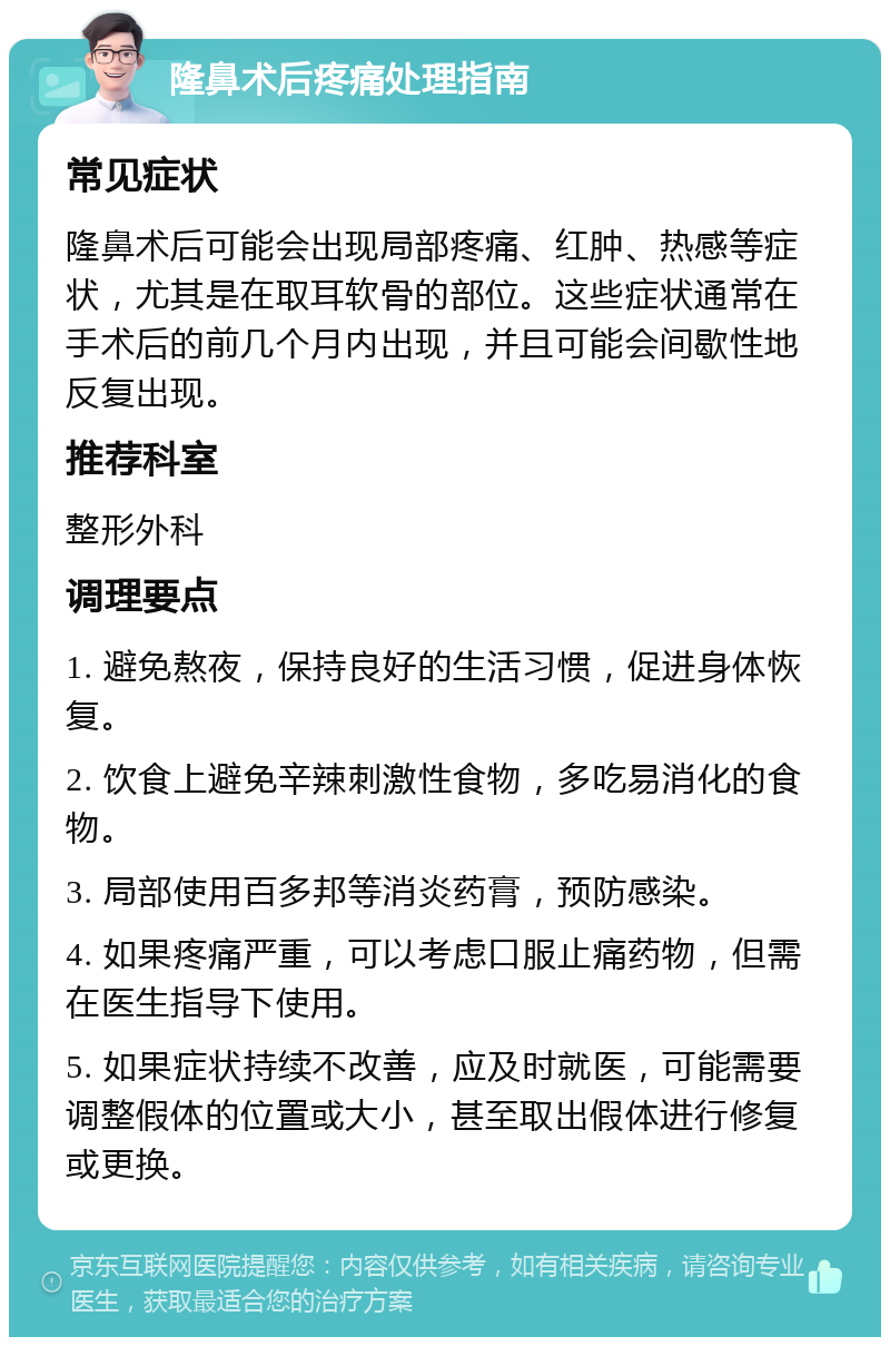 隆鼻术后疼痛处理指南 常见症状 隆鼻术后可能会出现局部疼痛、红肿、热感等症状，尤其是在取耳软骨的部位。这些症状通常在手术后的前几个月内出现，并且可能会间歇性地反复出现。 推荐科室 整形外科 调理要点 1. 避免熬夜，保持良好的生活习惯，促进身体恢复。 2. 饮食上避免辛辣刺激性食物，多吃易消化的食物。 3. 局部使用百多邦等消炎药膏，预防感染。 4. 如果疼痛严重，可以考虑口服止痛药物，但需在医生指导下使用。 5. 如果症状持续不改善，应及时就医，可能需要调整假体的位置或大小，甚至取出假体进行修复或更换。