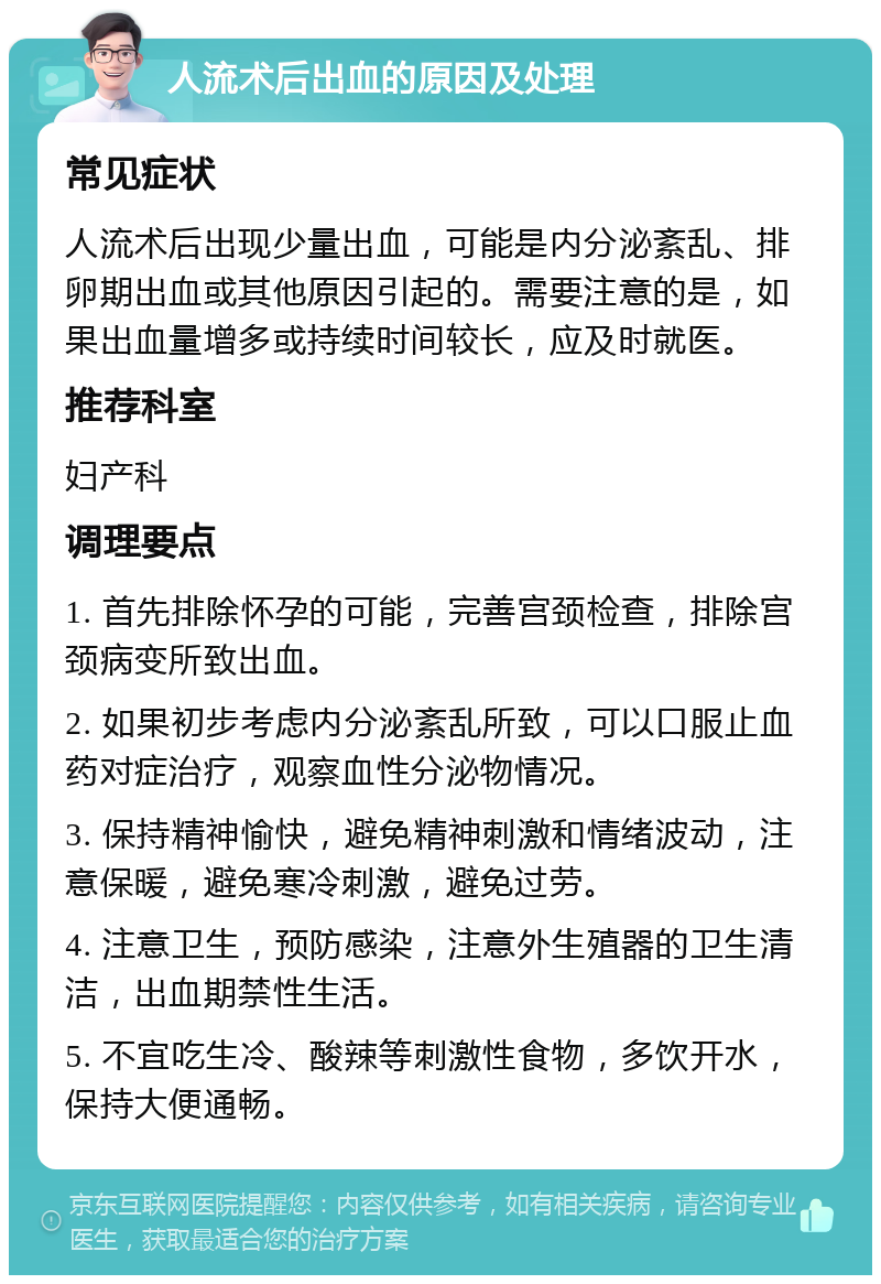 人流术后出血的原因及处理 常见症状 人流术后出现少量出血，可能是内分泌紊乱、排卵期出血或其他原因引起的。需要注意的是，如果出血量增多或持续时间较长，应及时就医。 推荐科室 妇产科 调理要点 1. 首先排除怀孕的可能，完善宫颈检查，排除宫颈病变所致出血。 2. 如果初步考虑内分泌紊乱所致，可以口服止血药对症治疗，观察血性分泌物情况。 3. 保持精神愉快，避免精神刺激和情绪波动，注意保暖，避免寒冷刺激，避免过劳。 4. 注意卫生，预防感染，注意外生殖器的卫生清洁，出血期禁性生活。 5. 不宜吃生冷、酸辣等刺激性食物，多饮开水，保持大便通畅。