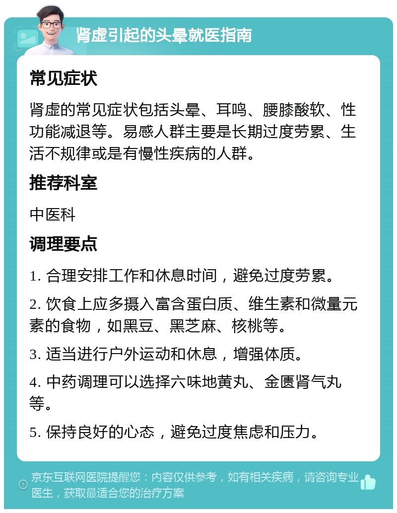 肾虚引起的头晕就医指南 常见症状 肾虚的常见症状包括头晕、耳鸣、腰膝酸软、性功能减退等。易感人群主要是长期过度劳累、生活不规律或是有慢性疾病的人群。 推荐科室 中医科 调理要点 1. 合理安排工作和休息时间，避免过度劳累。 2. 饮食上应多摄入富含蛋白质、维生素和微量元素的食物，如黑豆、黑芝麻、核桃等。 3. 适当进行户外运动和休息，增强体质。 4. 中药调理可以选择六味地黄丸、金匮肾气丸等。 5. 保持良好的心态，避免过度焦虑和压力。