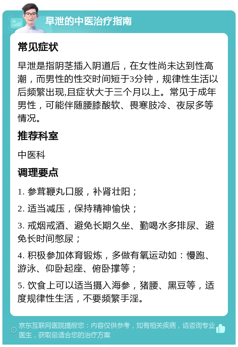 早泄的中医治疗指南 常见症状 早泄是指阴茎插入阴道后，在女性尚未达到性高潮，而男性的性交时间短于3分钟，规律性生活以后频繁出现,且症状大于三个月以上。常见于成年男性，可能伴随腰膝酸软、畏寒肢冷、夜尿多等情况。 推荐科室 中医科 调理要点 1. 参茸鞭丸口服，补肾壮阳； 2. 适当减压，保持精神愉快； 3. 戒烟戒酒、避免长期久坐、勤喝水多排尿、避免长时间憋尿； 4. 积极参加体育锻炼，多做有氧运动如：慢跑、游泳、仰卧起座、俯卧撑等； 5. 饮食上可以适当摄入海参，猪腰、黑豆等，适度规律性生活，不要频繁手淫。