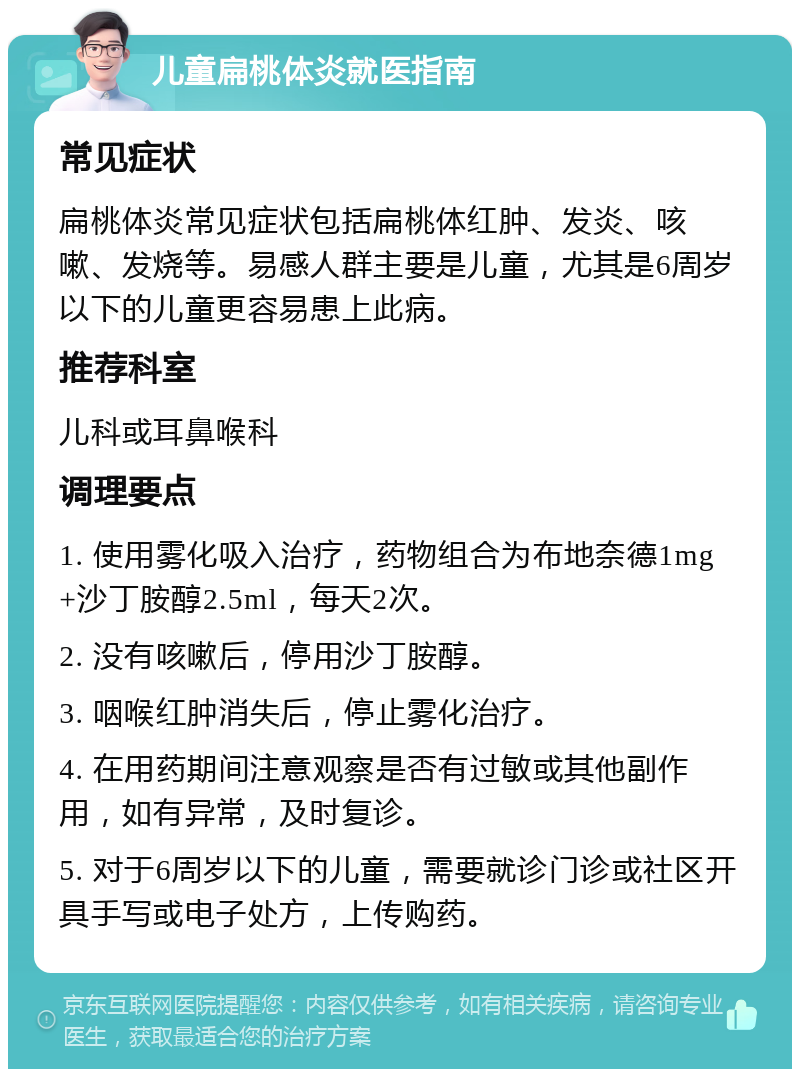 儿童扁桃体炎就医指南 常见症状 扁桃体炎常见症状包括扁桃体红肿、发炎、咳嗽、发烧等。易感人群主要是儿童，尤其是6周岁以下的儿童更容易患上此病。 推荐科室 儿科或耳鼻喉科 调理要点 1. 使用雾化吸入治疗，药物组合为布地奈德1mg+沙丁胺醇2.5ml，每天2次。 2. 没有咳嗽后，停用沙丁胺醇。 3. 咽喉红肿消失后，停止雾化治疗。 4. 在用药期间注意观察是否有过敏或其他副作用，如有异常，及时复诊。 5. 对于6周岁以下的儿童，需要就诊门诊或社区开具手写或电子处方，上传购药。