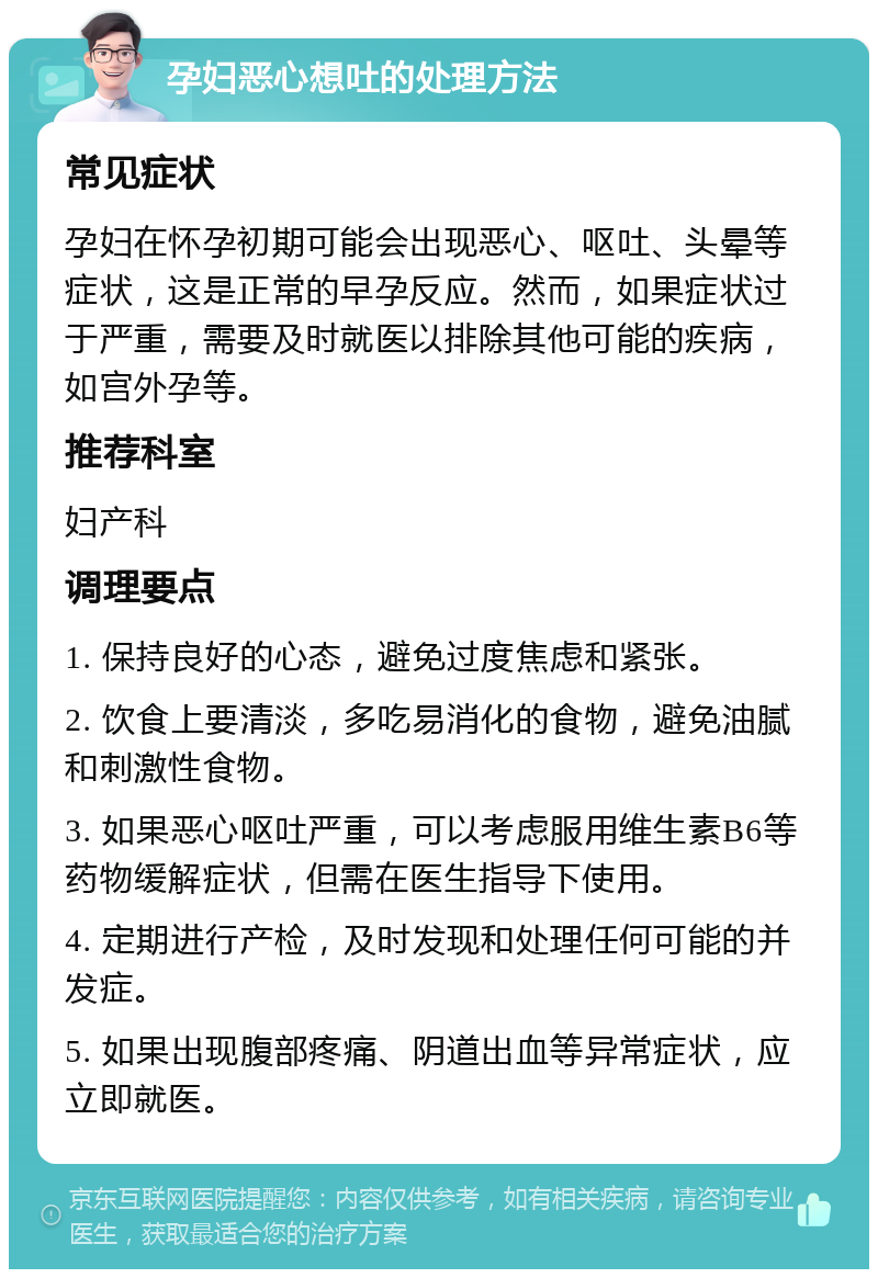 孕妇恶心想吐的处理方法 常见症状 孕妇在怀孕初期可能会出现恶心、呕吐、头晕等症状，这是正常的早孕反应。然而，如果症状过于严重，需要及时就医以排除其他可能的疾病，如宫外孕等。 推荐科室 妇产科 调理要点 1. 保持良好的心态，避免过度焦虑和紧张。 2. 饮食上要清淡，多吃易消化的食物，避免油腻和刺激性食物。 3. 如果恶心呕吐严重，可以考虑服用维生素B6等药物缓解症状，但需在医生指导下使用。 4. 定期进行产检，及时发现和处理任何可能的并发症。 5. 如果出现腹部疼痛、阴道出血等异常症状，应立即就医。