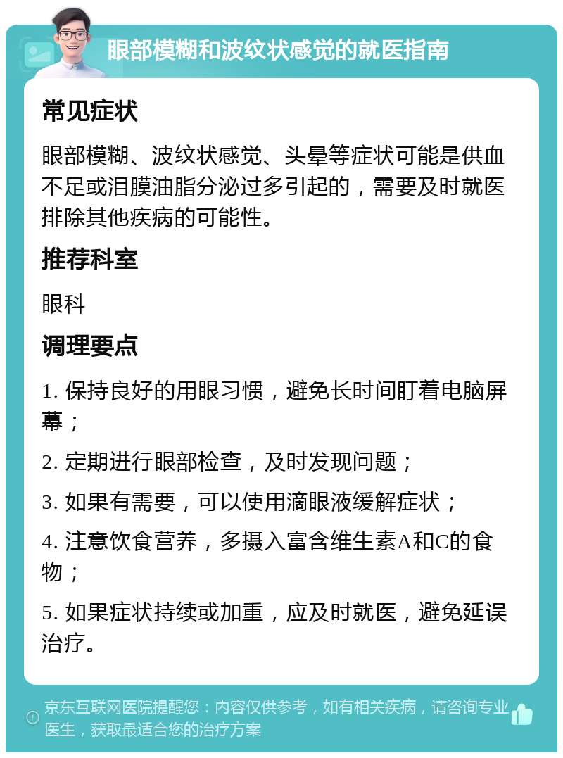 眼部模糊和波纹状感觉的就医指南 常见症状 眼部模糊、波纹状感觉、头晕等症状可能是供血不足或泪膜油脂分泌过多引起的，需要及时就医排除其他疾病的可能性。 推荐科室 眼科 调理要点 1. 保持良好的用眼习惯，避免长时间盯着电脑屏幕； 2. 定期进行眼部检查，及时发现问题； 3. 如果有需要，可以使用滴眼液缓解症状； 4. 注意饮食营养，多摄入富含维生素A和C的食物； 5. 如果症状持续或加重，应及时就医，避免延误治疗。