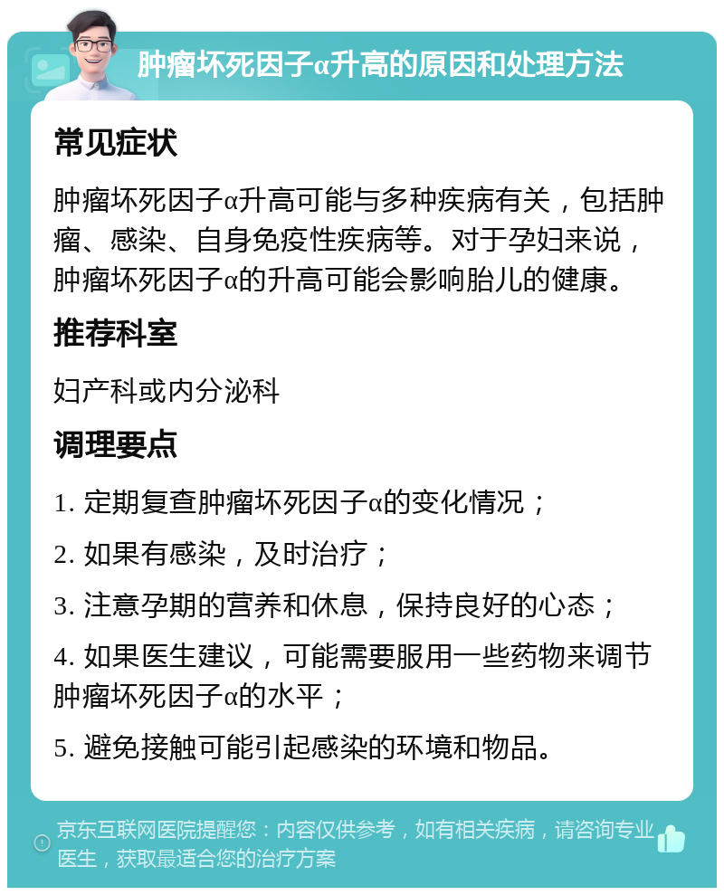 肿瘤坏死因子α升高的原因和处理方法 常见症状 肿瘤坏死因子α升高可能与多种疾病有关，包括肿瘤、感染、自身免疫性疾病等。对于孕妇来说，肿瘤坏死因子α的升高可能会影响胎儿的健康。 推荐科室 妇产科或内分泌科 调理要点 1. 定期复查肿瘤坏死因子α的变化情况； 2. 如果有感染，及时治疗； 3. 注意孕期的营养和休息，保持良好的心态； 4. 如果医生建议，可能需要服用一些药物来调节肿瘤坏死因子α的水平； 5. 避免接触可能引起感染的环境和物品。