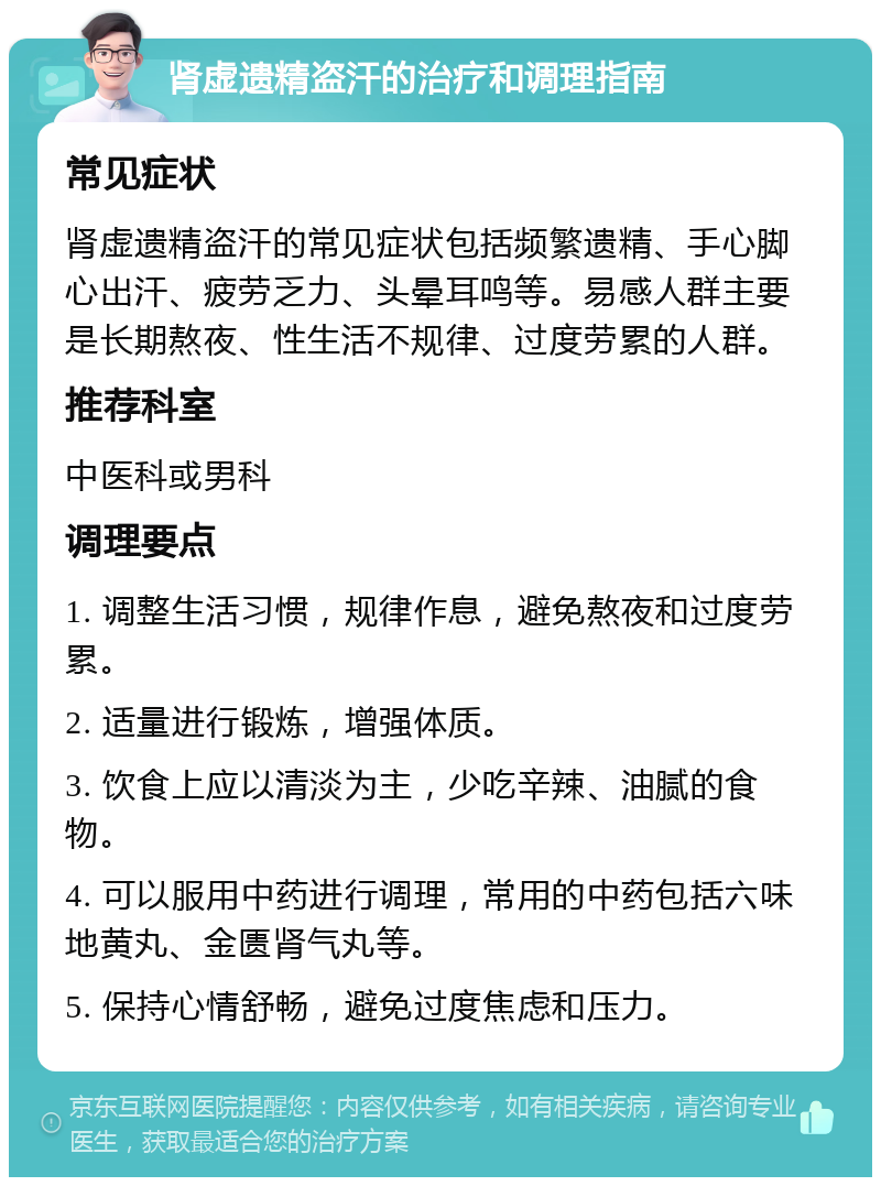 肾虚遗精盗汗的治疗和调理指南 常见症状 肾虚遗精盗汗的常见症状包括频繁遗精、手心脚心出汗、疲劳乏力、头晕耳鸣等。易感人群主要是长期熬夜、性生活不规律、过度劳累的人群。 推荐科室 中医科或男科 调理要点 1. 调整生活习惯，规律作息，避免熬夜和过度劳累。 2. 适量进行锻炼，增强体质。 3. 饮食上应以清淡为主，少吃辛辣、油腻的食物。 4. 可以服用中药进行调理，常用的中药包括六味地黄丸、金匮肾气丸等。 5. 保持心情舒畅，避免过度焦虑和压力。