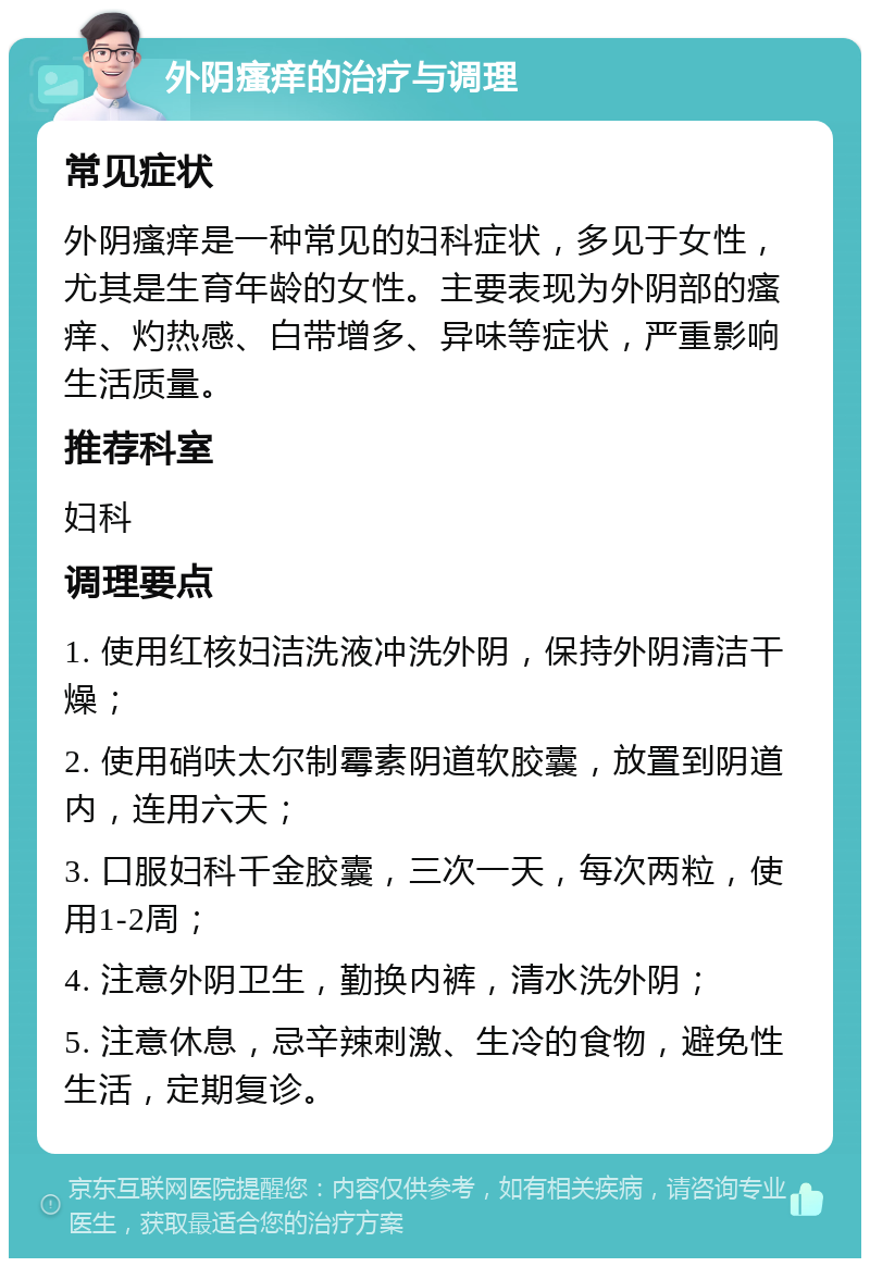 外阴瘙痒的治疗与调理 常见症状 外阴瘙痒是一种常见的妇科症状，多见于女性，尤其是生育年龄的女性。主要表现为外阴部的瘙痒、灼热感、白带增多、异味等症状，严重影响生活质量。 推荐科室 妇科 调理要点 1. 使用红核妇洁洗液冲洗外阴，保持外阴清洁干燥； 2. 使用硝呋太尔制霉素阴道软胶囊，放置到阴道内，连用六天； 3. 口服妇科千金胶囊，三次一天，每次两粒，使用1-2周； 4. 注意外阴卫生，勤换内裤，清水洗外阴； 5. 注意休息，忌辛辣刺激、生冷的食物，避免性生活，定期复诊。