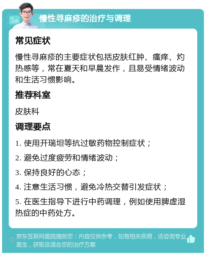 慢性寻麻疹的治疗与调理 常见症状 慢性寻麻疹的主要症状包括皮肤红肿、瘙痒、灼热感等，常在夏天和早晨发作，且易受情绪波动和生活习惯影响。 推荐科室 皮肤科 调理要点 1. 使用开瑞坦等抗过敏药物控制症状； 2. 避免过度疲劳和情绪波动； 3. 保持良好的心态； 4. 注意生活习惯，避免冷热交替引发症状； 5. 在医生指导下进行中药调理，例如使用脾虚湿热症的中药处方。