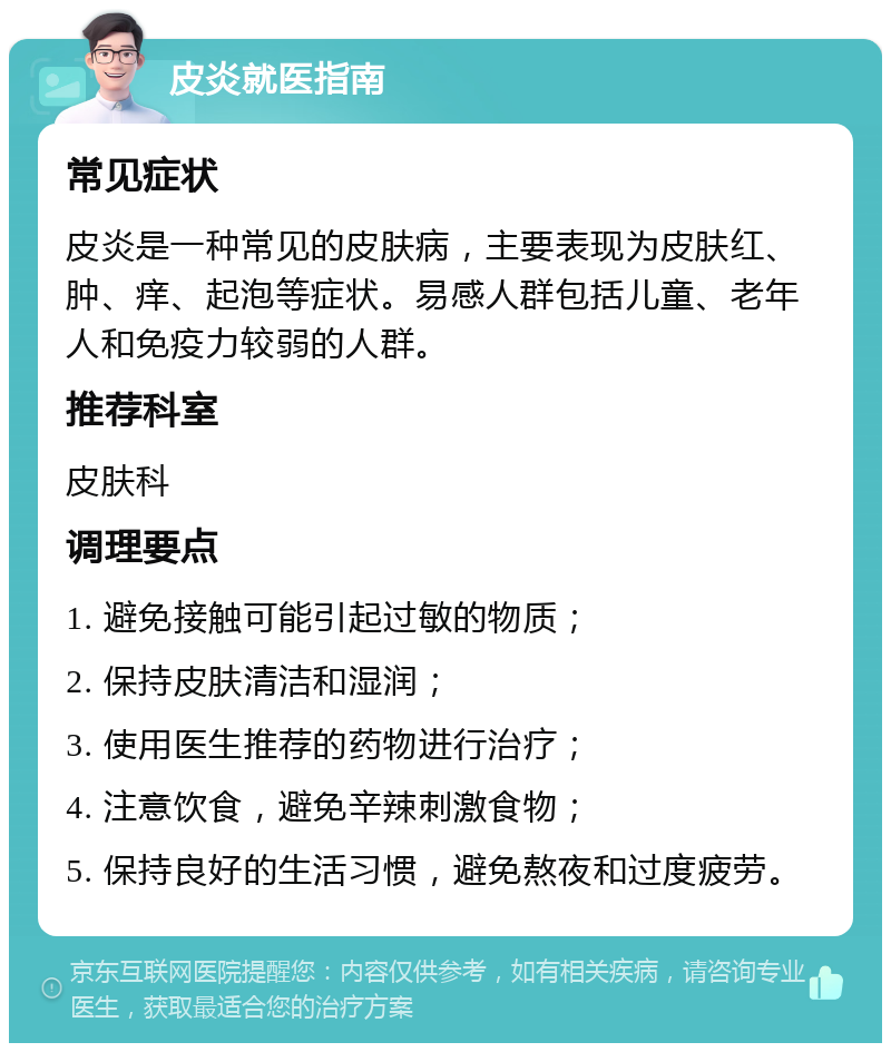 皮炎就医指南 常见症状 皮炎是一种常见的皮肤病，主要表现为皮肤红、肿、痒、起泡等症状。易感人群包括儿童、老年人和免疫力较弱的人群。 推荐科室 皮肤科 调理要点 1. 避免接触可能引起过敏的物质； 2. 保持皮肤清洁和湿润； 3. 使用医生推荐的药物进行治疗； 4. 注意饮食，避免辛辣刺激食物； 5. 保持良好的生活习惯，避免熬夜和过度疲劳。